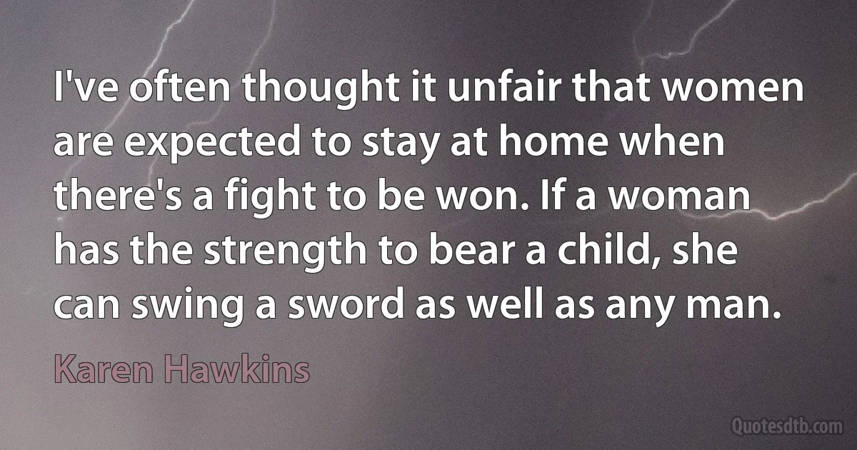 I've often thought it unfair that women are expected to stay at home when there's a fight to be won. If a woman has the strength to bear a child, she can swing a sword as well as any man. (Karen Hawkins)