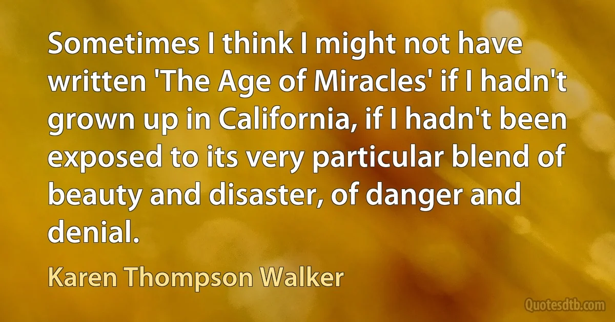 Sometimes I think I might not have written 'The Age of Miracles' if I hadn't grown up in California, if I hadn't been exposed to its very particular blend of beauty and disaster, of danger and denial. (Karen Thompson Walker)