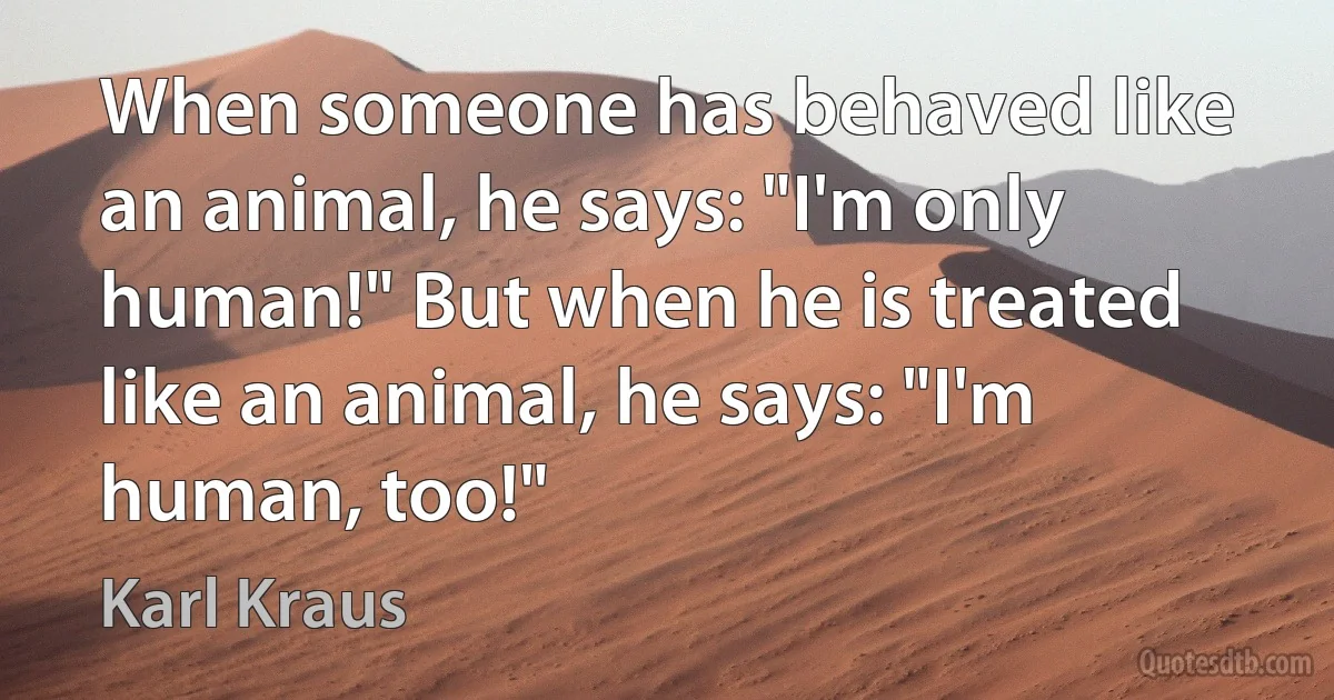 When someone has behaved like an animal, he says: "I'm only human!" But when he is treated like an animal, he says: "I'm human, too!" (Karl Kraus)