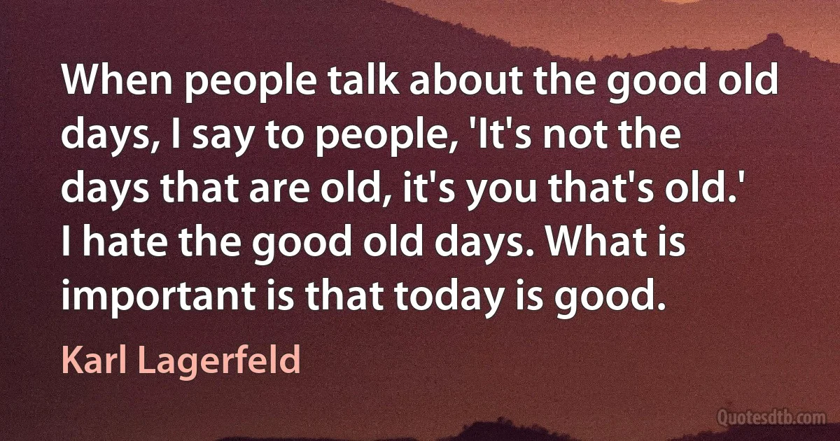 When people talk about the good old days, I say to people, 'It's not the days that are old, it's you that's old.' I hate the good old days. What is important is that today is good. (Karl Lagerfeld)