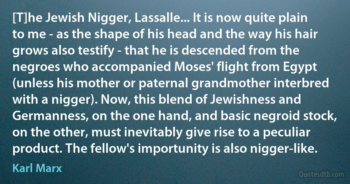 [T]he Jewish Nigger, Lassalle... It is now quite plain to me - as the shape of his head and the way his hair grows also testify - that he is descended from the negroes who accompanied Moses' flight from Egypt (unless his mother or paternal grandmother interbred with a nigger). Now, this blend of Jewishness and Germanness, on the one hand, and basic negroid stock, on the other, must inevitably give rise to a peculiar product. The fellow's importunity is also nigger-like. (Karl Marx)