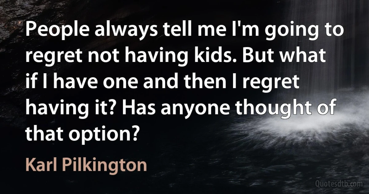 People always tell me I'm going to regret not having kids. But what if I have one and then I regret having it? Has anyone thought of that option? (Karl Pilkington)