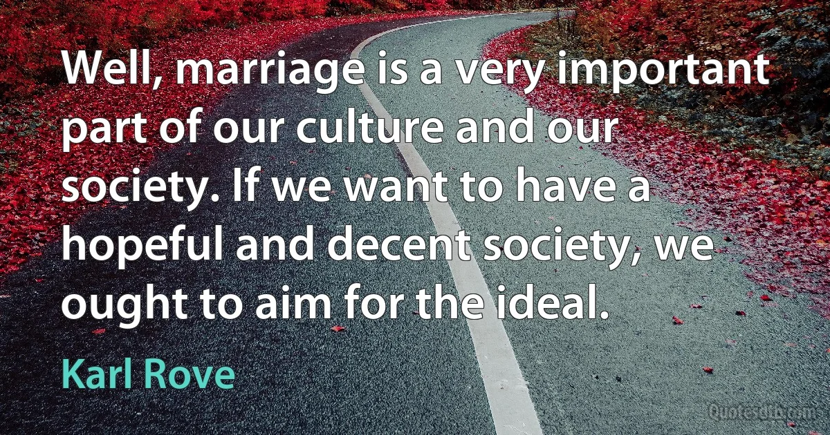 Well, marriage is a very important part of our culture and our society. If we want to have a hopeful and decent society, we ought to aim for the ideal. (Karl Rove)