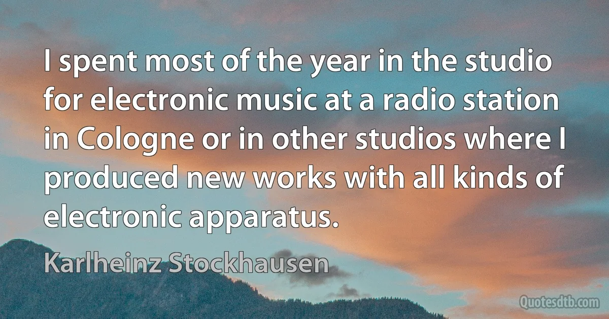 I spent most of the year in the studio for electronic music at a radio station in Cologne or in other studios where I produced new works with all kinds of electronic apparatus. (Karlheinz Stockhausen)