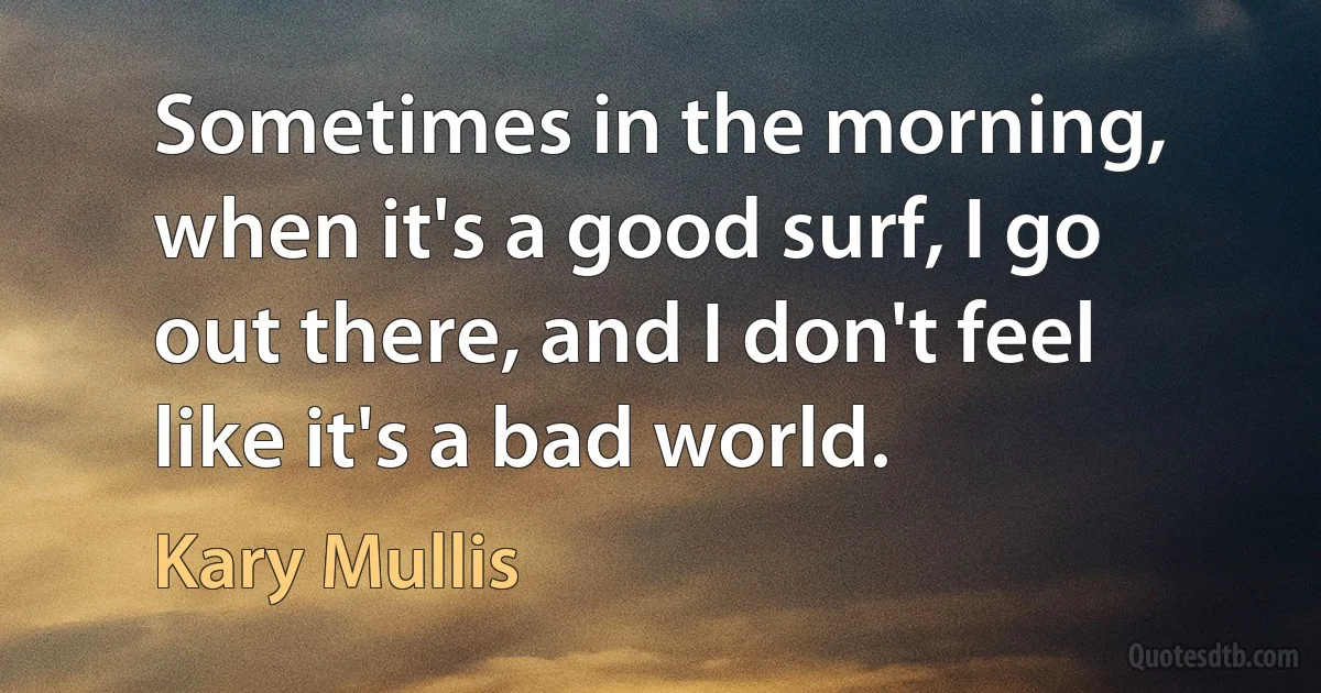 Sometimes in the morning, when it's a good surf, I go out there, and I don't feel like it's a bad world. (Kary Mullis)