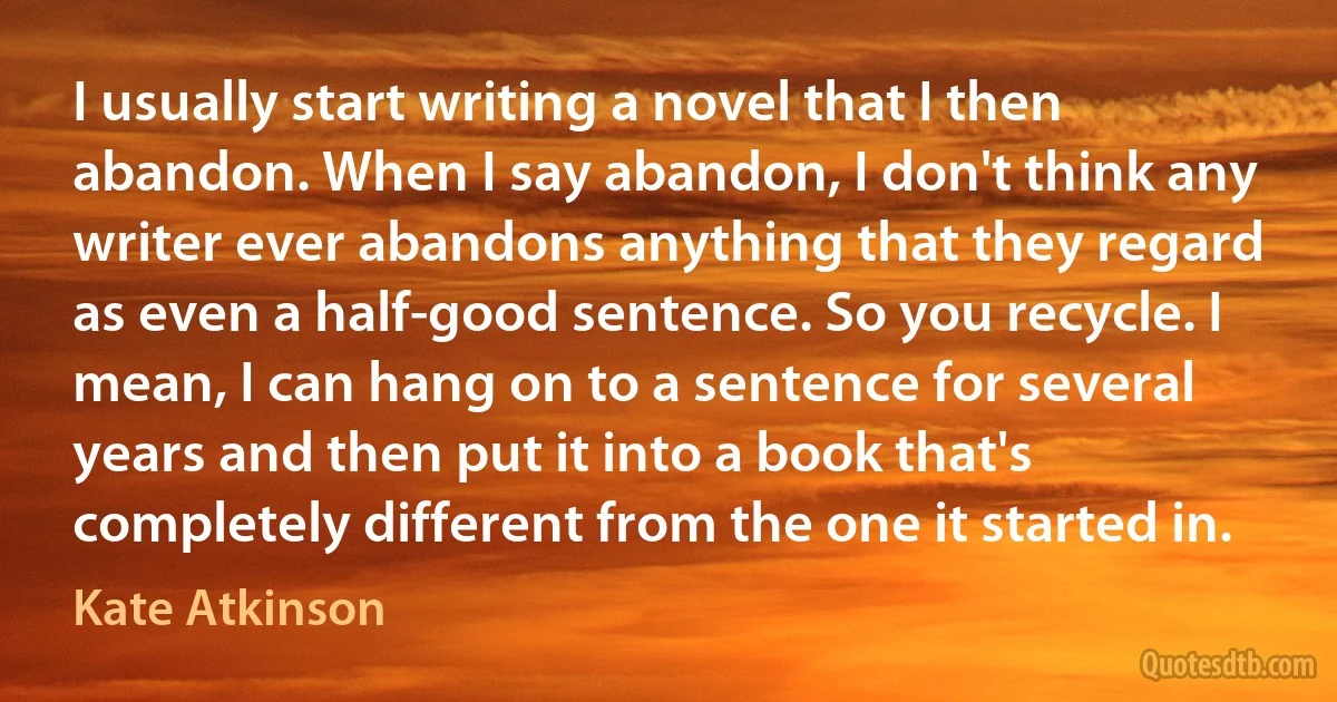 I usually start writing a novel that I then abandon. When I say abandon, I don't think any writer ever abandons anything that they regard as even a half-good sentence. So you recycle. I mean, I can hang on to a sentence for several years and then put it into a book that's completely different from the one it started in. (Kate Atkinson)