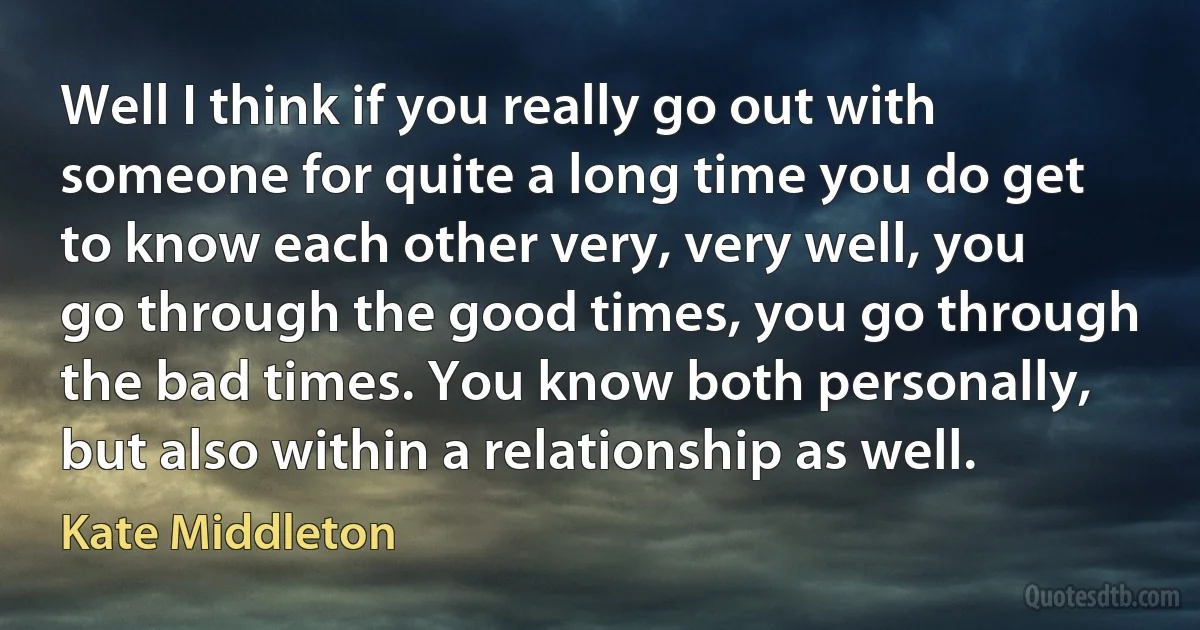 Well I think if you really go out with someone for quite a long time you do get to know each other very, very well, you go through the good times, you go through the bad times. You know both personally, but also within a relationship as well. (Kate Middleton)