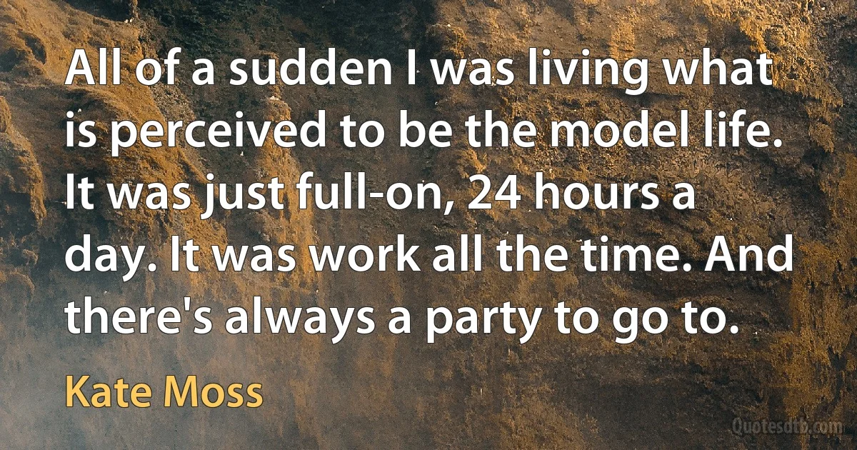 All of a sudden I was living what is perceived to be the model life. It was just full-on, 24 hours a day. It was work all the time. And there's always a party to go to. (Kate Moss)