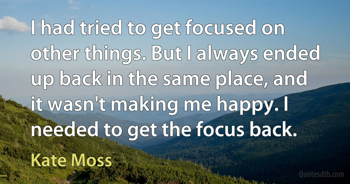 I had tried to get focused on other things. But I always ended up back in the same place, and it wasn't making me happy. I needed to get the focus back. (Kate Moss)