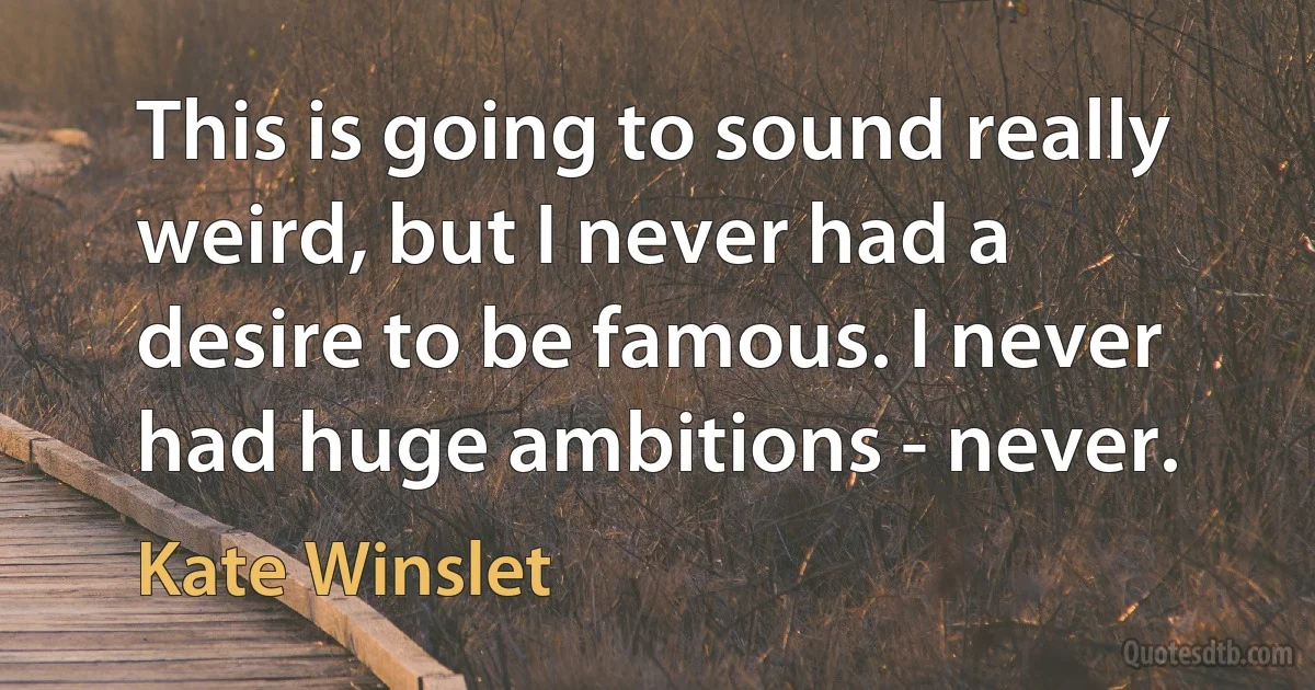 This is going to sound really weird, but I never had a desire to be famous. I never had huge ambitions - never. (Kate Winslet)