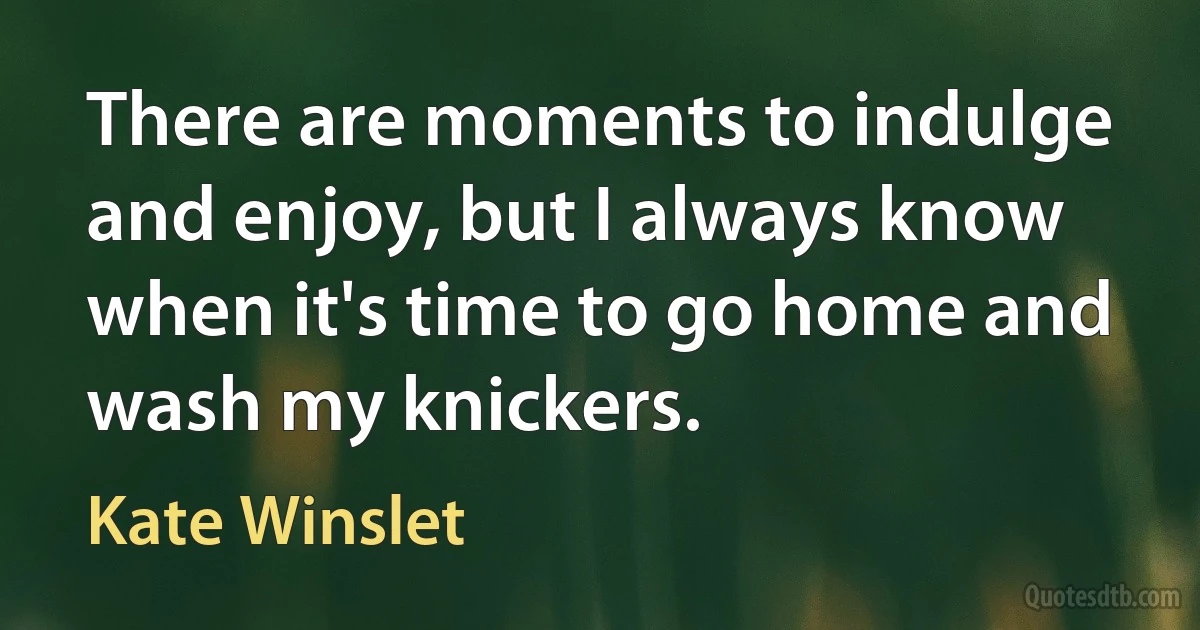 There are moments to indulge and enjoy, but I always know when it's time to go home and wash my knickers. (Kate Winslet)