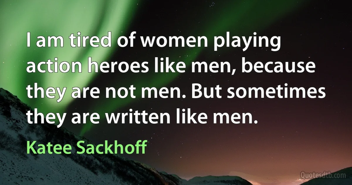 I am tired of women playing action heroes like men, because they are not men. But sometimes they are written like men. (Katee Sackhoff)