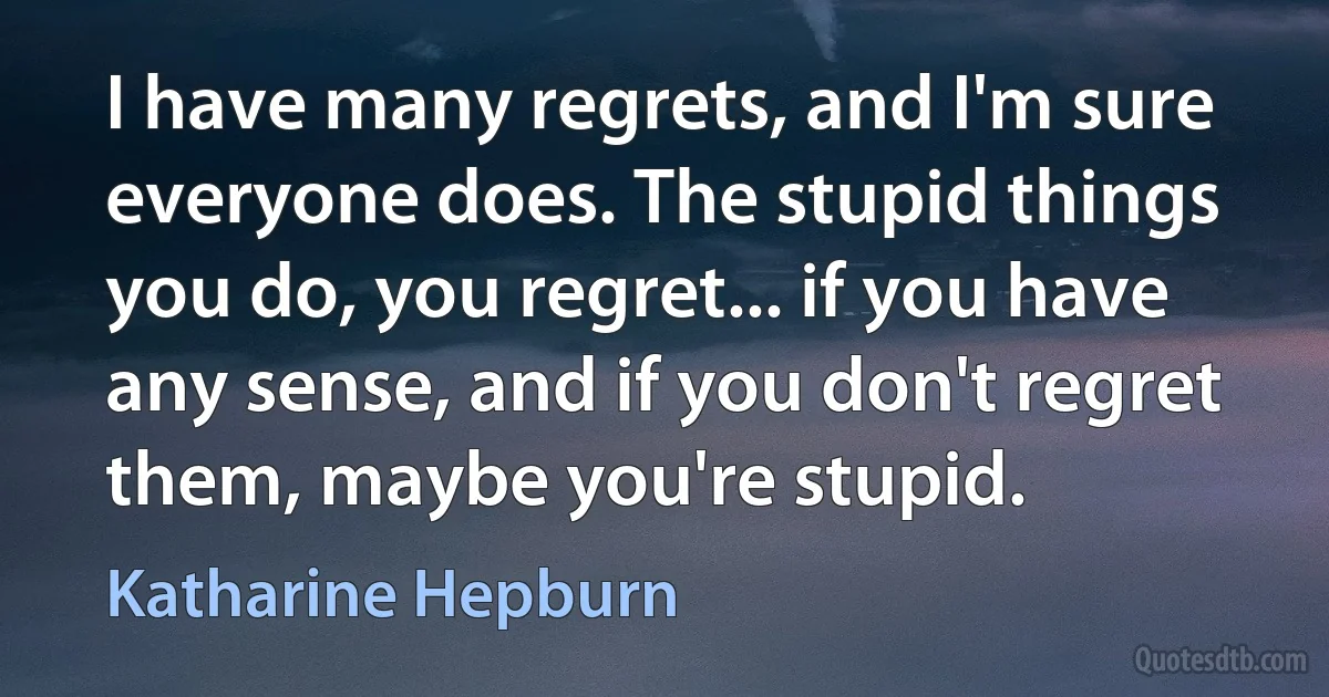 I have many regrets, and I'm sure everyone does. The stupid things you do, you regret... if you have any sense, and if you don't regret them, maybe you're stupid. (Katharine Hepburn)