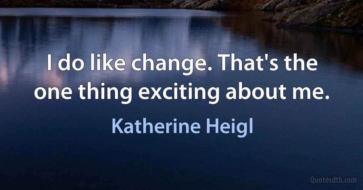 I do like change. That's the one thing exciting about me. (Katherine Heigl)