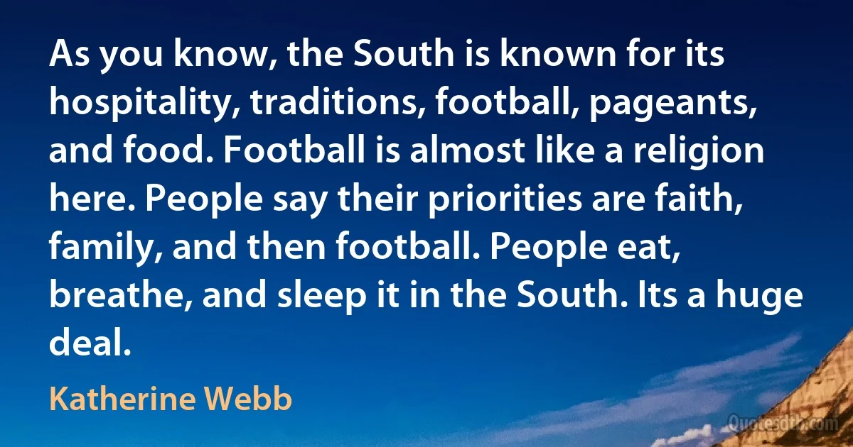 As you know, the South is known for its hospitality, traditions, football, pageants, and food. Football is almost like a religion here. People say their priorities are faith, family, and then football. People eat, breathe, and sleep it in the South. Its a huge deal. (Katherine Webb)