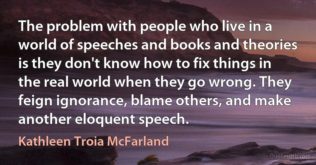 The problem with people who live in a world of speeches and books and theories is they don't know how to fix things in the real world when they go wrong. They feign ignorance, blame others, and make another eloquent speech. (Kathleen Troia McFarland)