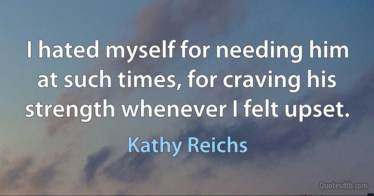 I hated myself for needing him at such times, for craving his strength whenever I felt upset. (Kathy Reichs)