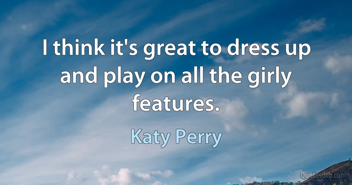 I think it's great to dress up and play on all the girly features. (Katy Perry)