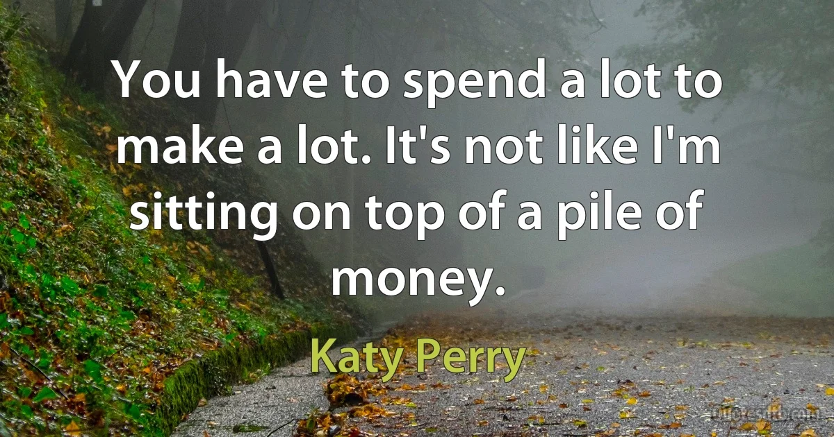 You have to spend a lot to make a lot. It's not like I'm sitting on top of a pile of money. (Katy Perry)