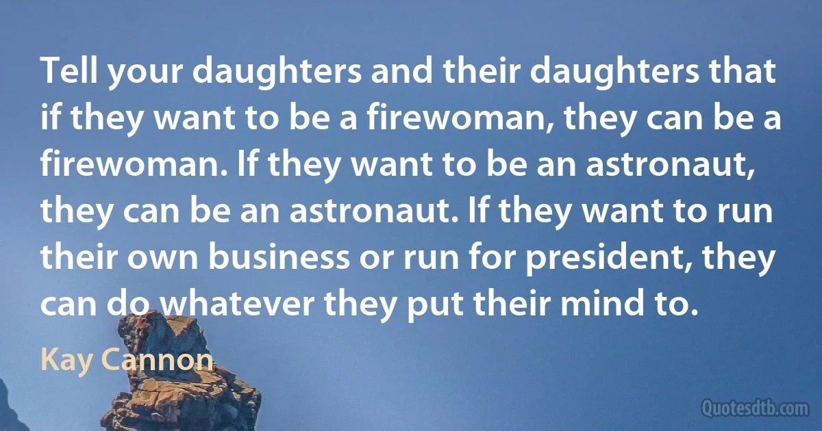 Tell your daughters and their daughters that if they want to be a firewoman, they can be a firewoman. If they want to be an astronaut, they can be an astronaut. If they want to run their own business or run for president, they can do whatever they put their mind to. (Kay Cannon)