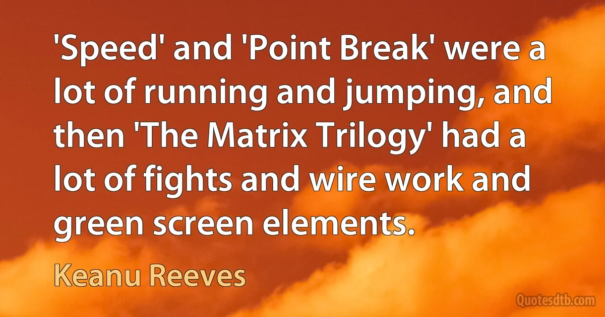 'Speed' and 'Point Break' were a lot of running and jumping, and then 'The Matrix Trilogy' had a lot of fights and wire work and green screen elements. (Keanu Reeves)