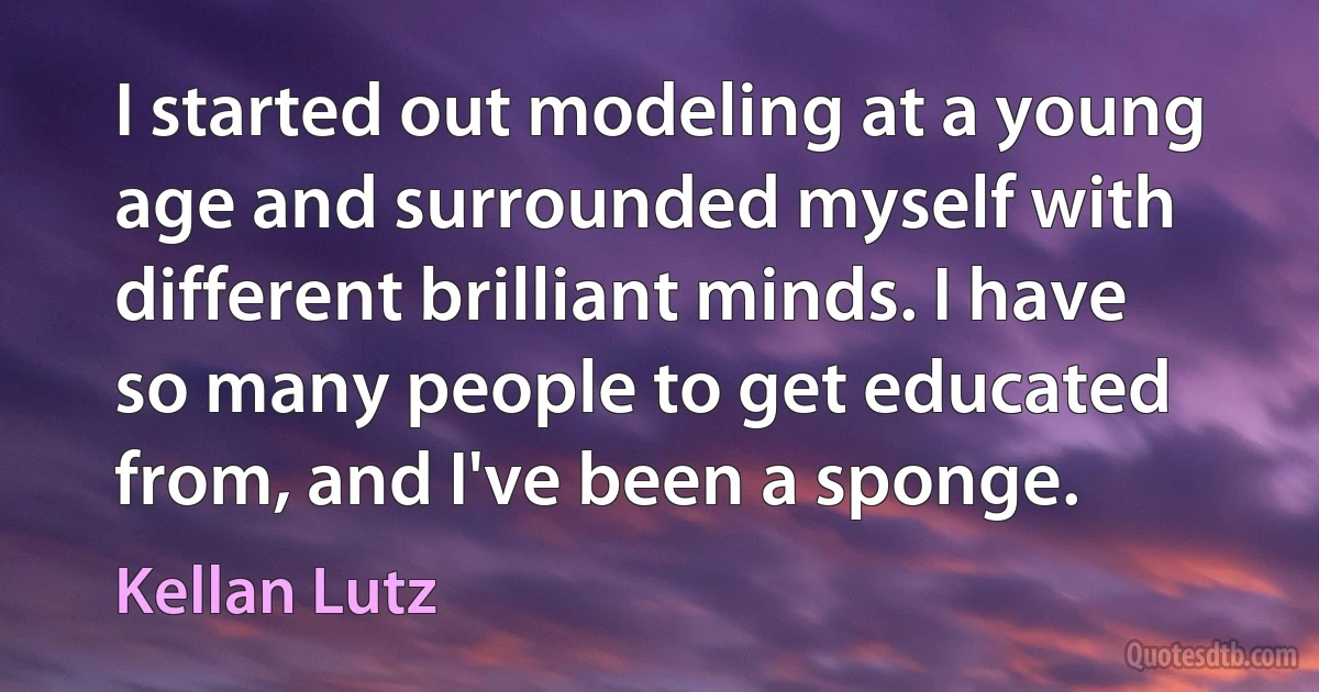 I started out modeling at a young age and surrounded myself with different brilliant minds. I have so many people to get educated from, and I've been a sponge. (Kellan Lutz)