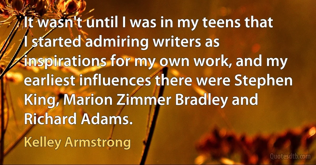 It wasn't until I was in my teens that I started admiring writers as inspirations for my own work, and my earliest influences there were Stephen King, Marion Zimmer Bradley and Richard Adams. (Kelley Armstrong)