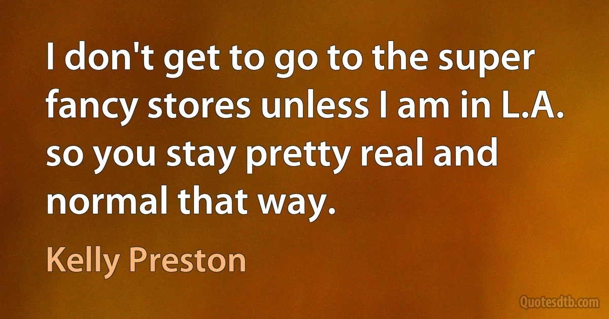 I don't get to go to the super fancy stores unless I am in L.A. so you stay pretty real and normal that way. (Kelly Preston)