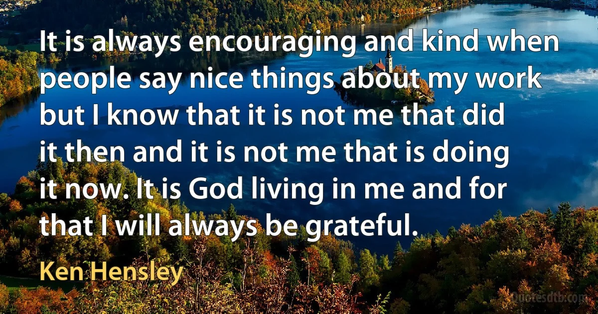 It is always encouraging and kind when people say nice things about my work but I know that it is not me that did it then and it is not me that is doing it now. It is God living in me and for that I will always be grateful. (Ken Hensley)