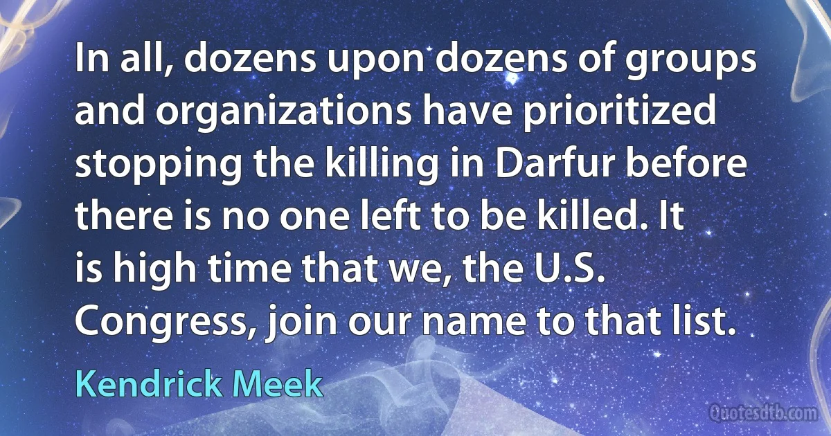 In all, dozens upon dozens of groups and organizations have prioritized stopping the killing in Darfur before there is no one left to be killed. It is high time that we, the U.S. Congress, join our name to that list. (Kendrick Meek)