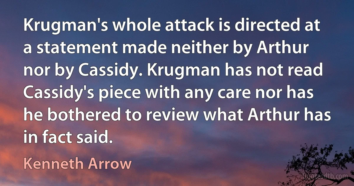 Krugman's whole attack is directed at a statement made neither by Arthur nor by Cassidy. Krugman has not read Cassidy's piece with any care nor has he bothered to review what Arthur has in fact said. (Kenneth Arrow)