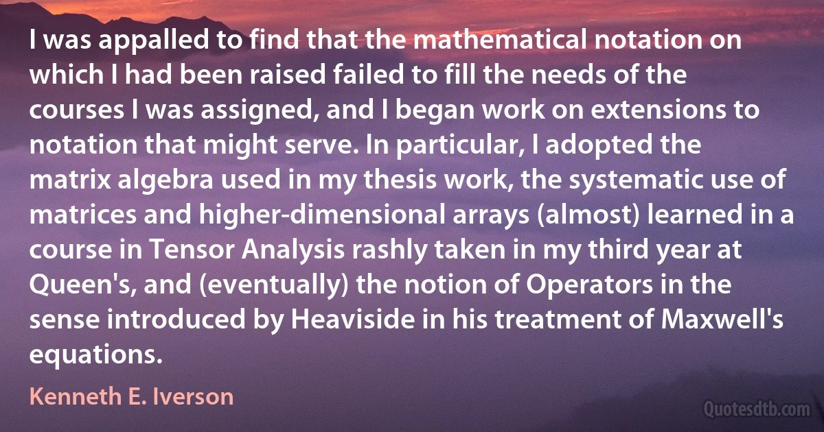 I was appalled to find that the mathematical notation on which I had been raised failed to fill the needs of the courses I was assigned, and I began work on extensions to notation that might serve. In particular, I adopted the matrix algebra used in my thesis work, the systematic use of matrices and higher-dimensional arrays (almost) learned in a course in Tensor Analysis rashly taken in my third year at Queen's, and (eventually) the notion of Operators in the sense introduced by Heaviside in his treatment of Maxwell's equations. (Kenneth E. Iverson)