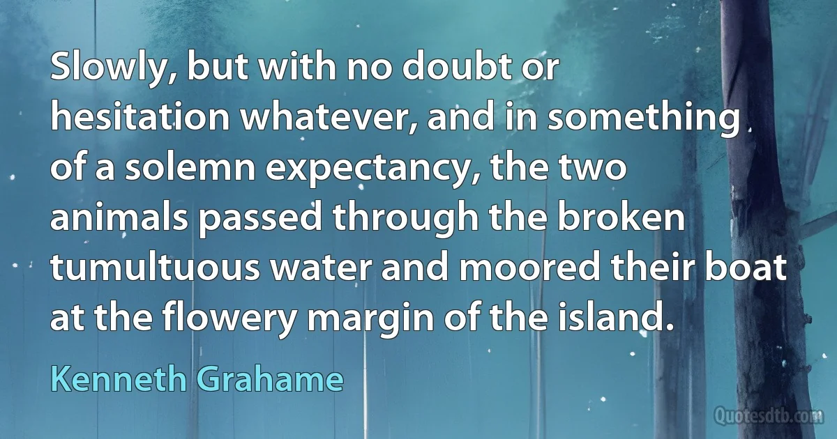 Slowly, but with no doubt or hesitation whatever, and in something of a solemn expectancy, the two animals passed through the broken tumultuous water and moored their boat at the flowery margin of the island. (Kenneth Grahame)