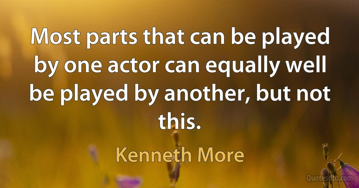 Most parts that can be played by one actor can equally well be played by another, but not this. (Kenneth More)