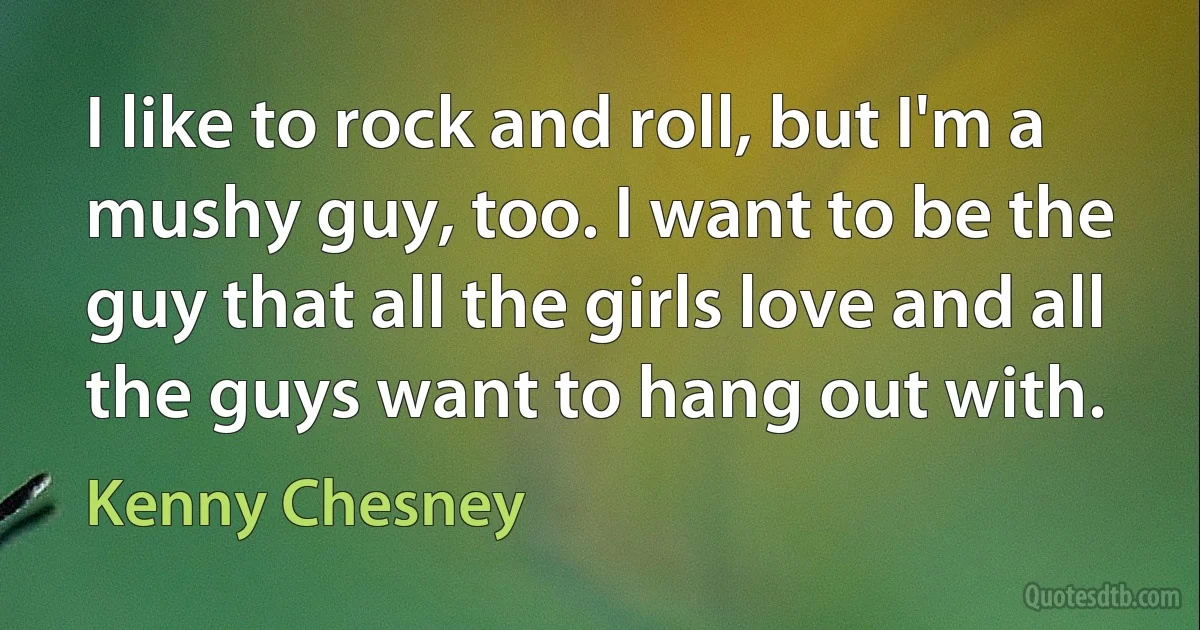 I like to rock and roll, but I'm a mushy guy, too. I want to be the guy that all the girls love and all the guys want to hang out with. (Kenny Chesney)