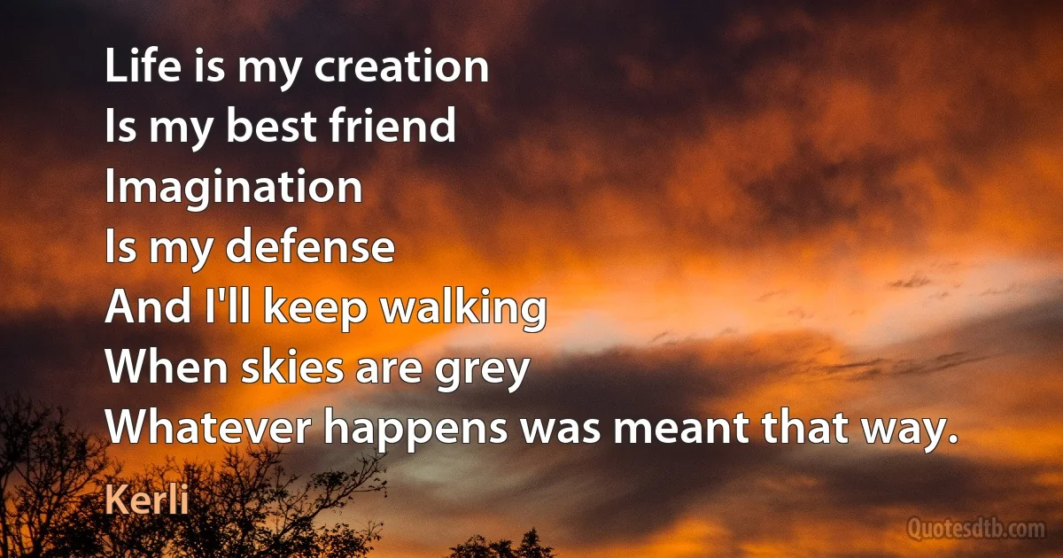 Life is my creation
Is my best friend
Imagination
Is my defense
And I'll keep walking
When skies are grey
Whatever happens was meant that way. (Kerli)