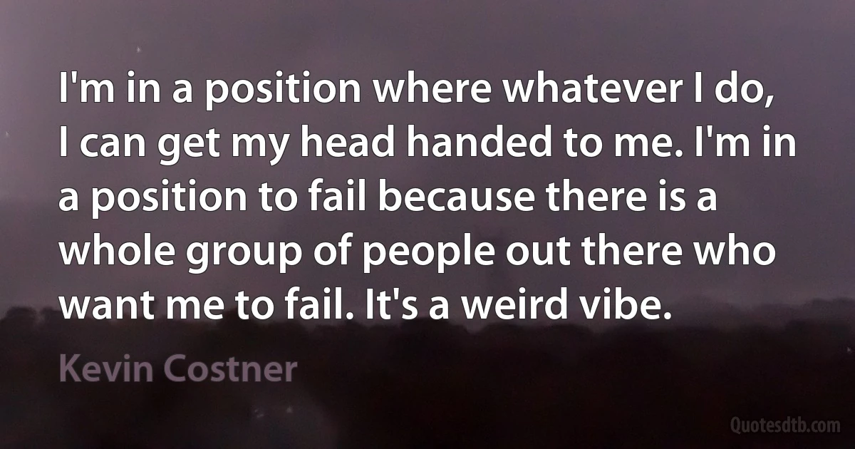 I'm in a position where whatever I do, I can get my head handed to me. I'm in a position to fail because there is a whole group of people out there who want me to fail. It's a weird vibe. (Kevin Costner)