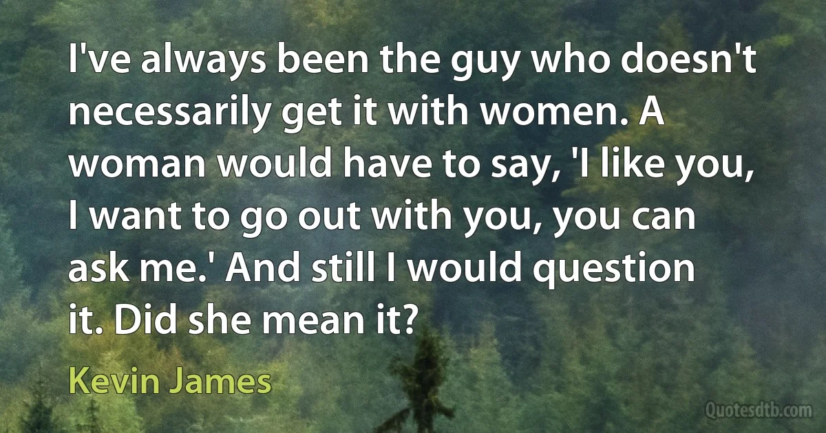 I've always been the guy who doesn't necessarily get it with women. A woman would have to say, 'I like you, I want to go out with you, you can ask me.' And still I would question it. Did she mean it? (Kevin James)