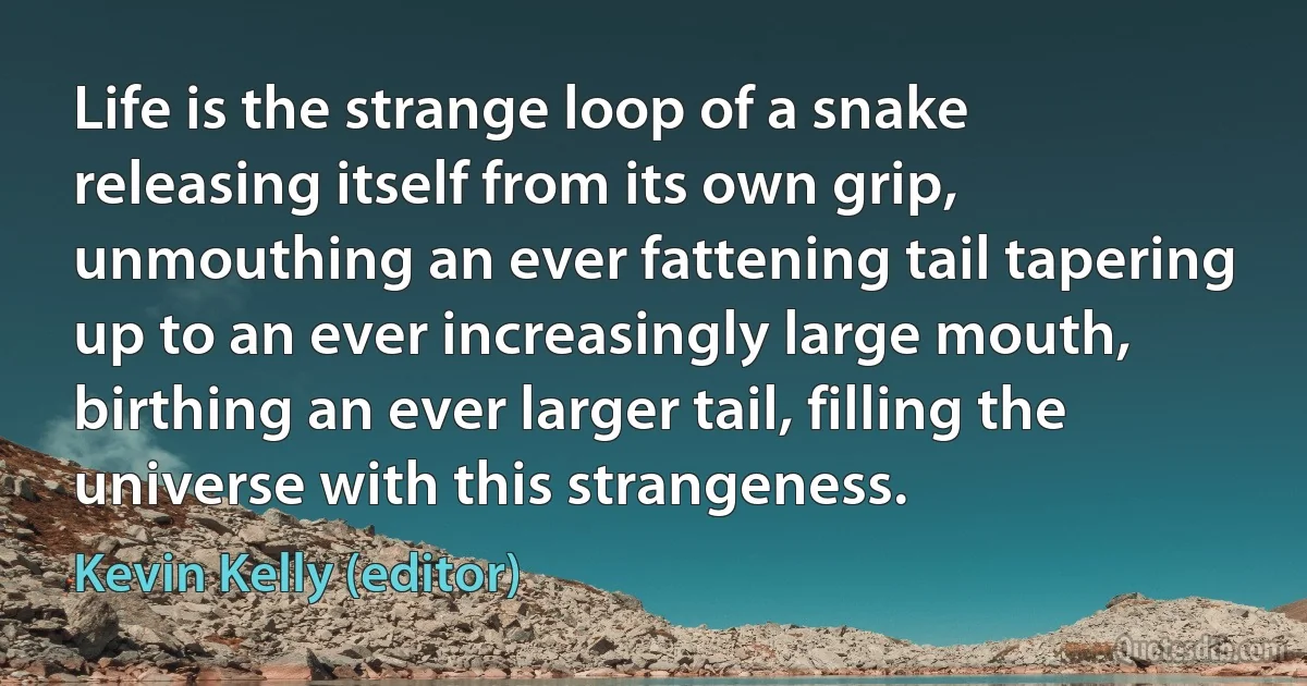 Life is the strange loop of a snake releasing itself from its own grip, unmouthing an ever fattening tail tapering up to an ever increasingly large mouth, birthing an ever larger tail, filling the universe with this strangeness. (Kevin Kelly (editor))