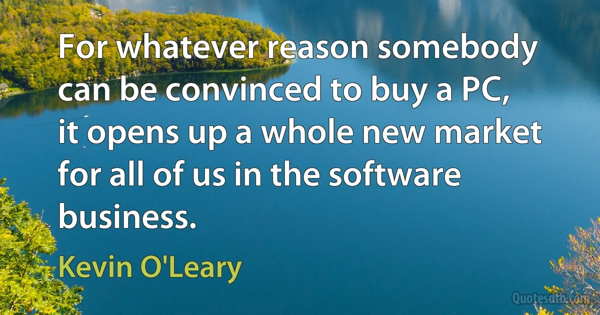 For whatever reason somebody can be convinced to buy a PC, it opens up a whole new market for all of us in the software business. (Kevin O'Leary)