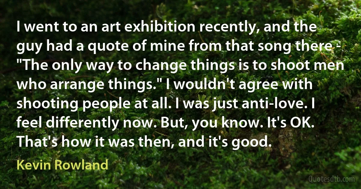 I went to an art exhibition recently, and the guy had a quote of mine from that song there - "The only way to change things is to shoot men who arrange things." I wouldn't agree with shooting people at all. I was just anti-love. I feel differently now. But, you know. It's OK. That's how it was then, and it's good. (Kevin Rowland)