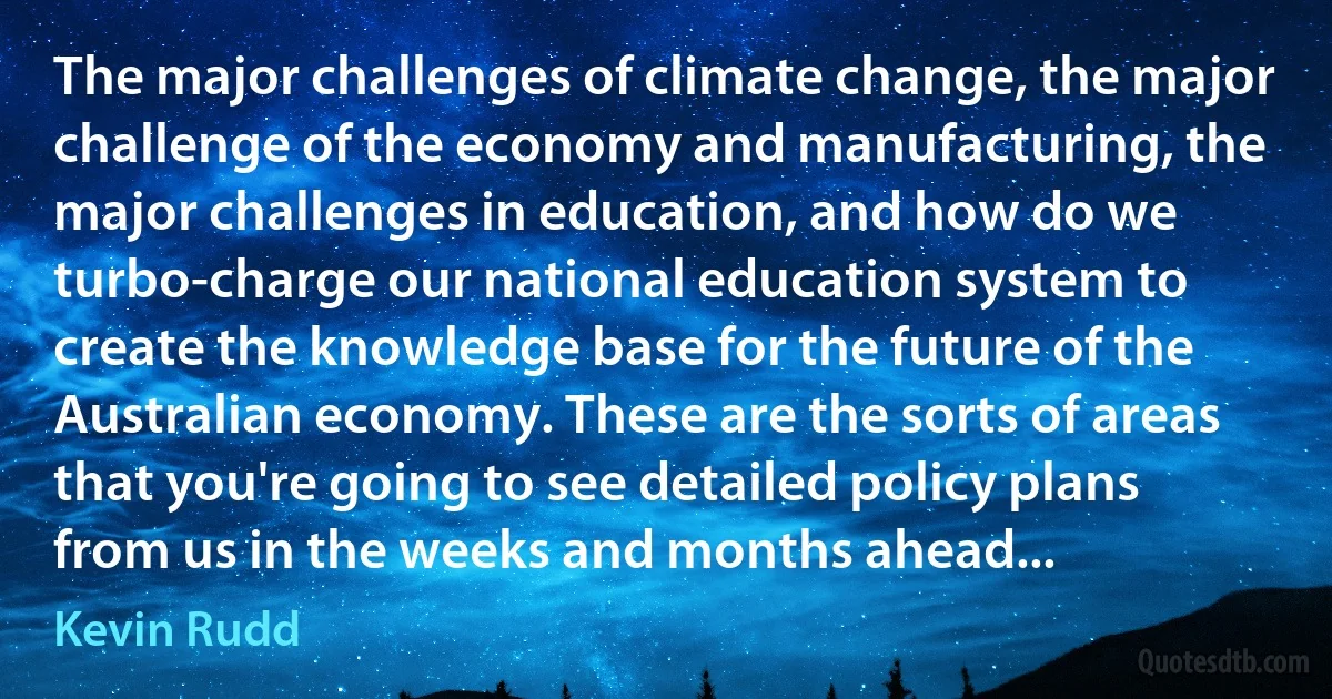 The major challenges of climate change, the major challenge of the economy and manufacturing, the major challenges in education, and how do we turbo-charge our national education system to create the knowledge base for the future of the Australian economy. These are the sorts of areas that you're going to see detailed policy plans from us in the weeks and months ahead... (Kevin Rudd)