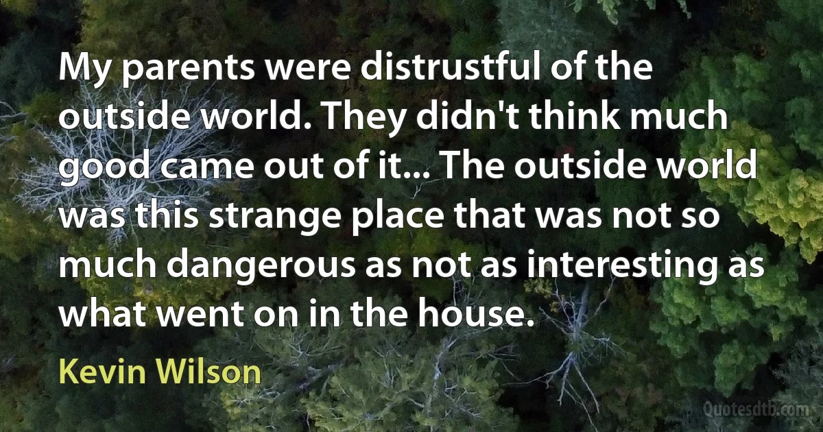 My parents were distrustful of the outside world. They didn't think much good came out of it... The outside world was this strange place that was not so much dangerous as not as interesting as what went on in the house. (Kevin Wilson)