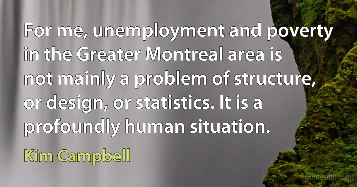 For me, unemployment and poverty in the Greater Montreal area is not mainly a problem of structure, or design, or statistics. It is a profoundly human situation. (Kim Campbell)