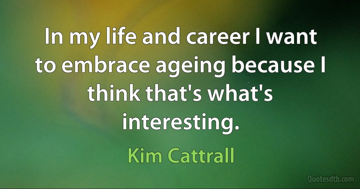 In my life and career I want to embrace ageing because I think that's what's interesting. (Kim Cattrall)