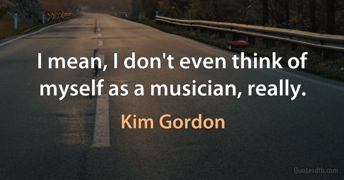 I mean, I don't even think of myself as a musician, really. (Kim Gordon)