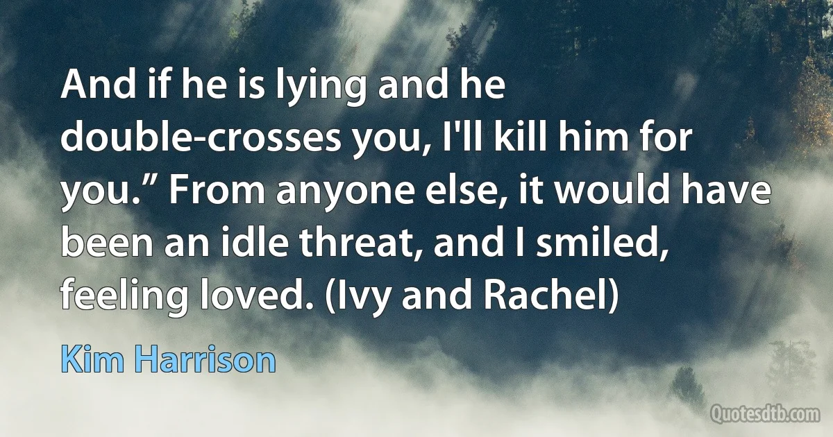 And if he is lying and he double-crosses you, I'll kill him for you.” From anyone else, it would have been an idle threat, and I smiled, feeling loved. (Ivy and Rachel) (Kim Harrison)