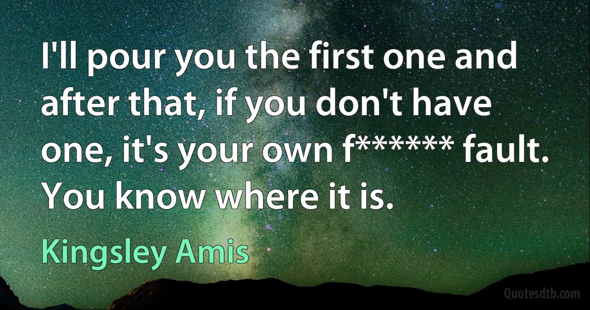 I'll pour you the first one and after that, if you don't have one, it's your own f****** fault. You know where it is. (Kingsley Amis)