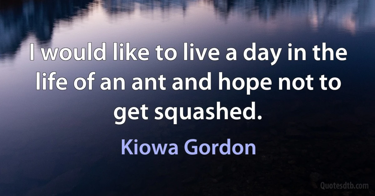 I would like to live a day in the life of an ant and hope not to get squashed. (Kiowa Gordon)