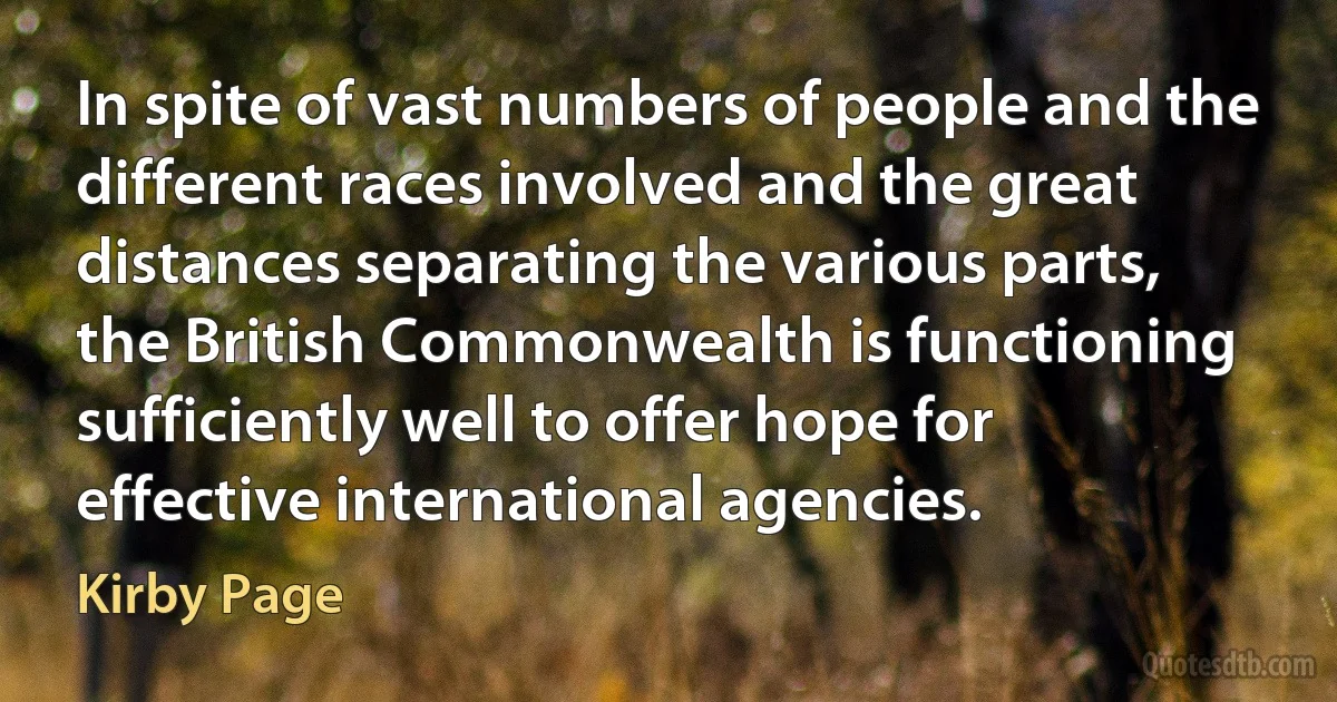 In spite of vast numbers of people and the different races involved and the great distances separating the various parts, the British Commonwealth is functioning sufficiently well to offer hope for effective international agencies. (Kirby Page)